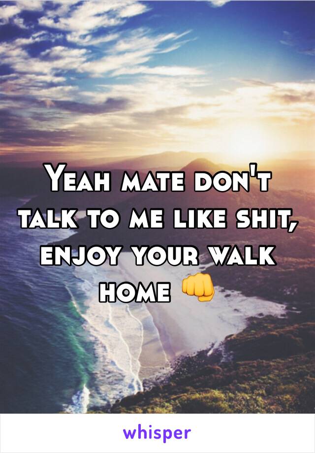Yeah mate don't talk to me like shit, enjoy your walk home 👊