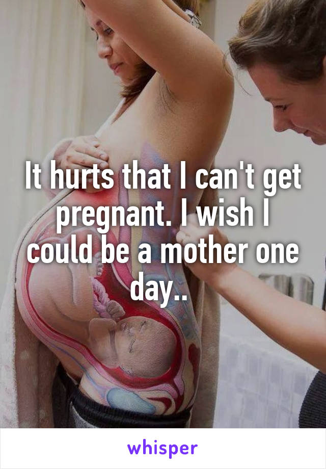 It hurts that I can't get pregnant. I wish I could be a mother one day.. 