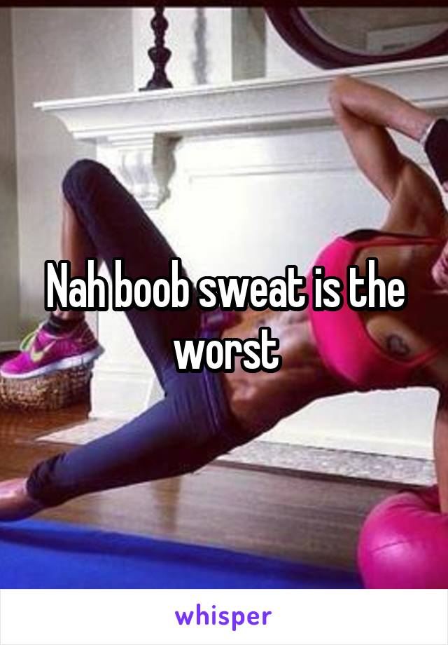 Nah boob sweat is the worst