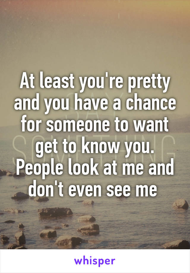 At least you're pretty and you have a chance for someone to want get to know you. People look at me and don't even see me 