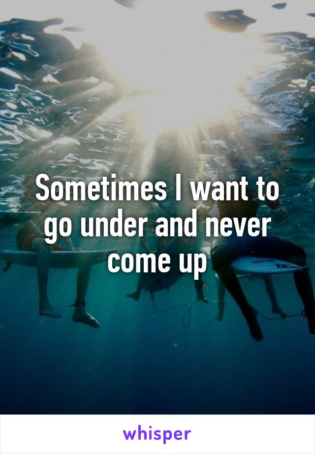 Sometimes I want to go under and never come up