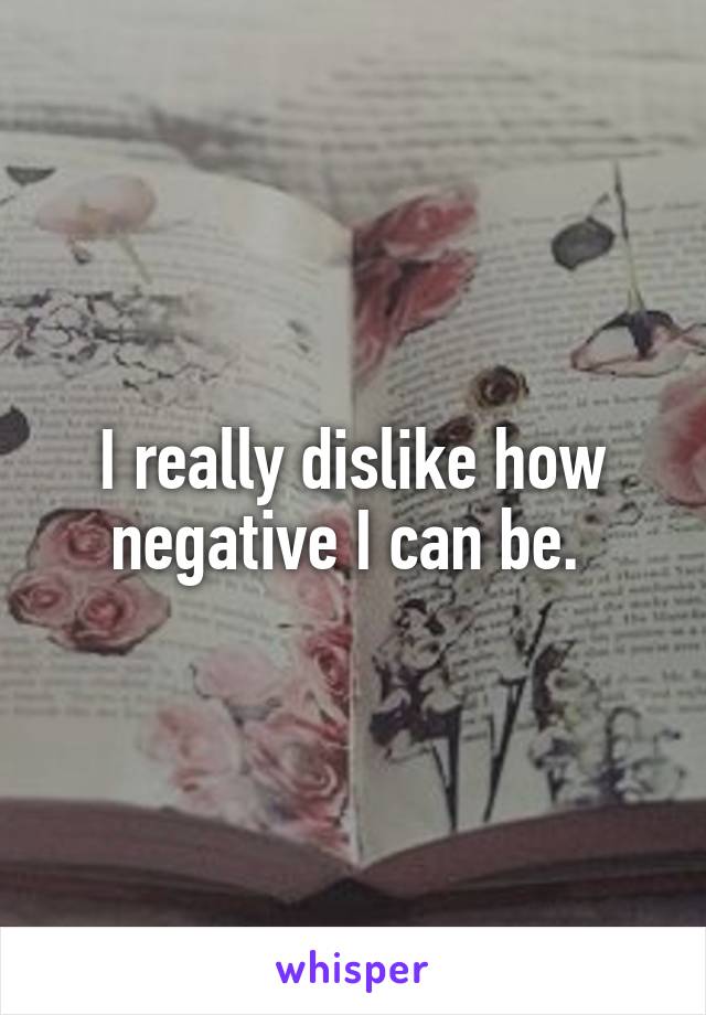 I really dislike how negative I can be. 
