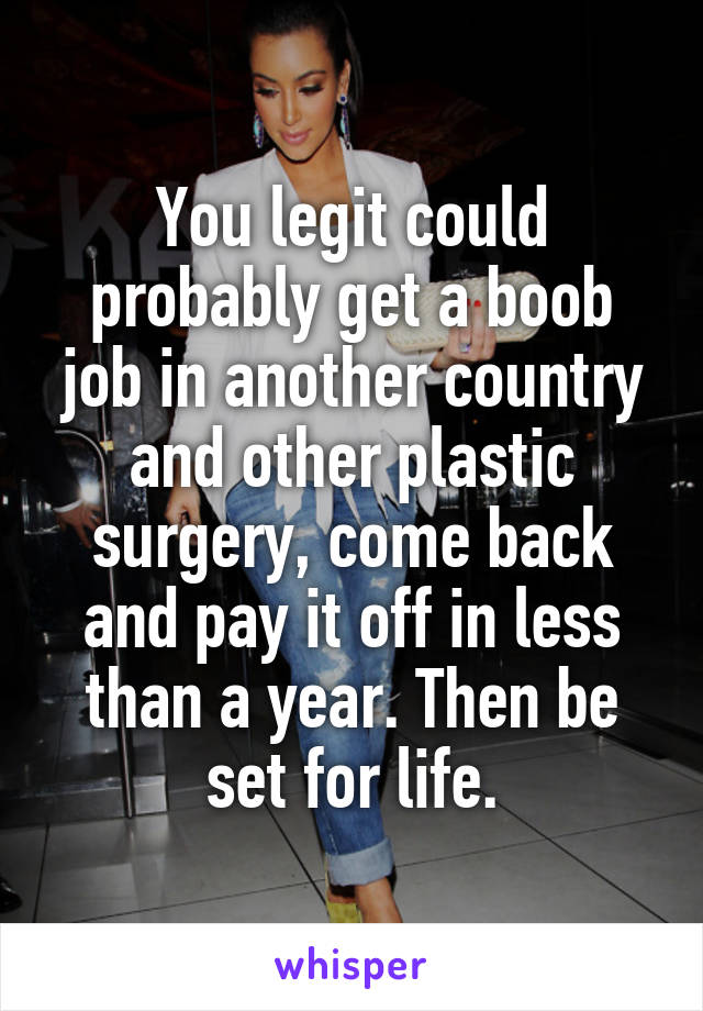 You legit could probably get a boob job in another country and other plastic surgery, come back and pay it off in less than a year. Then be set for life.