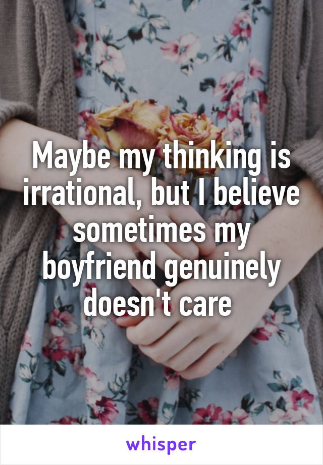 Maybe my thinking is irrational, but I believe sometimes my boyfriend genuinely doesn't care 