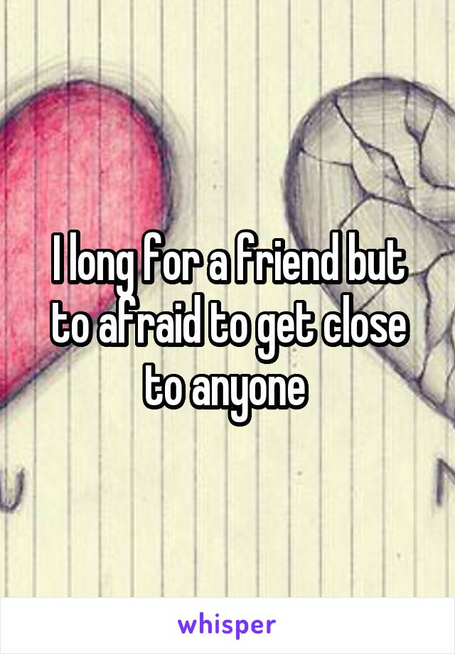 I long for a friend but to afraid to get close to anyone 