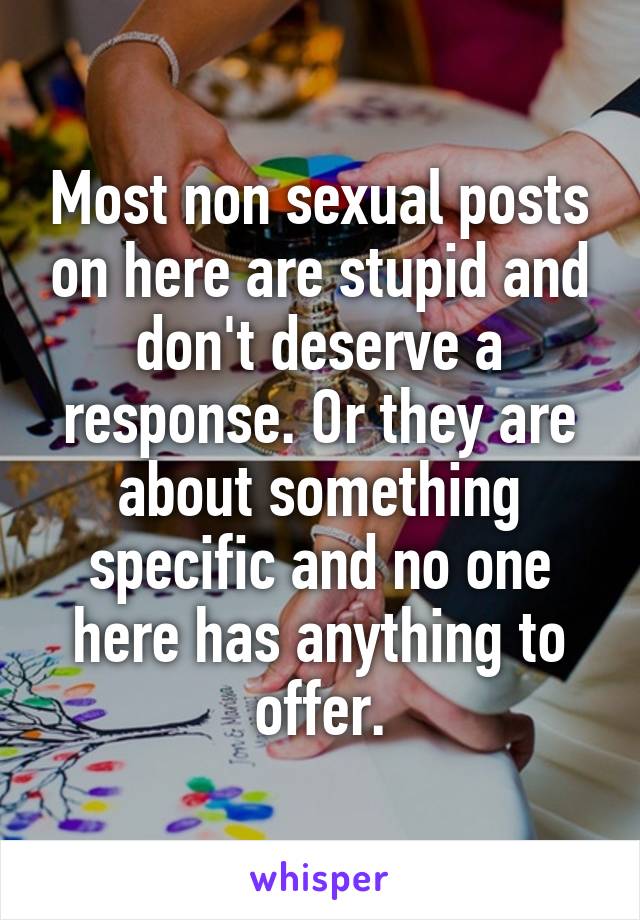 Most non sexual posts on here are stupid and don't deserve a response. Or they are about something specific and no one here has anything to offer.