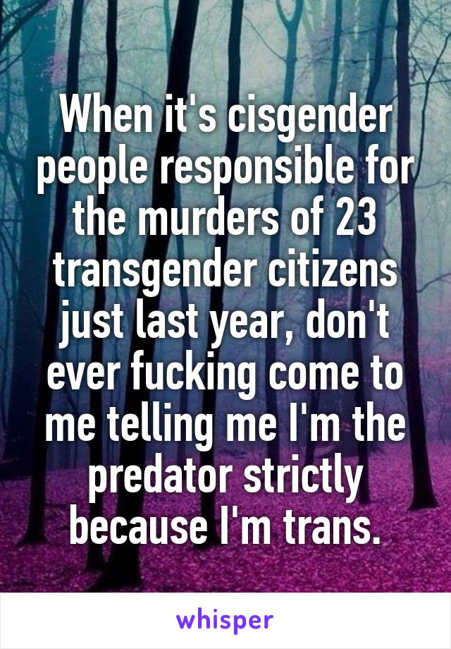 When it's cisgender people responsible for the murders of 23 transgender citizens just last year, don't ever fucking come to me telling me I'm the predator strictly because I'm trans.