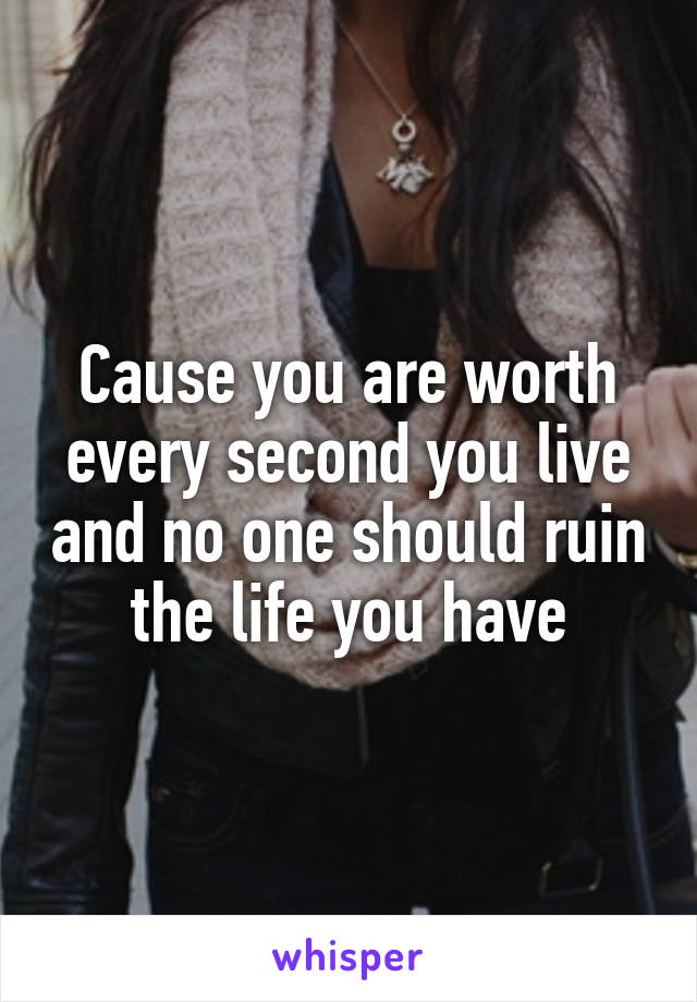 Cause you are worth every second you live and no one should ruin the life you have
