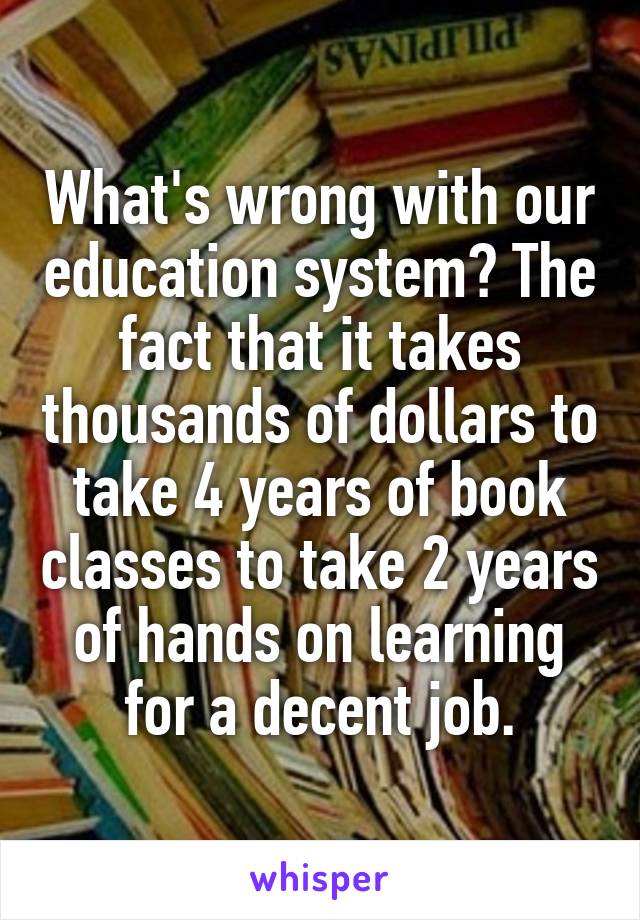 What's wrong with our education system? The fact that it takes thousands of dollars to take 4 years of book classes to take 2 years of hands on learning for a decent job.