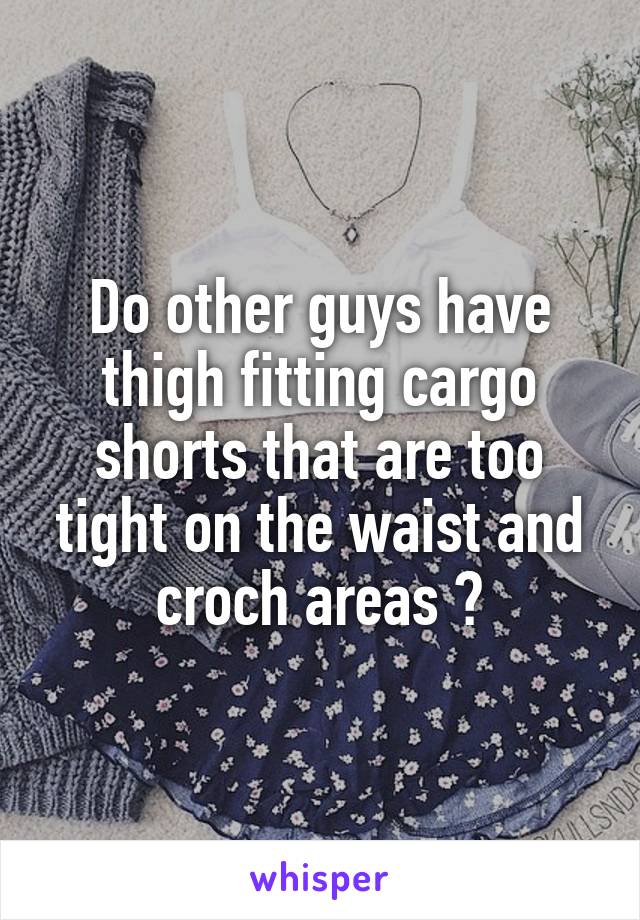 Do other guys have thigh fitting cargo shorts that are too tight on the waist and croch areas ?