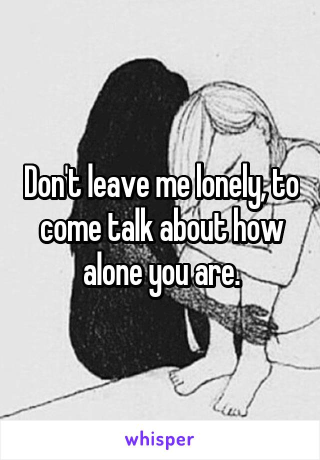 Don't leave me lonely, to come talk about how alone you are.