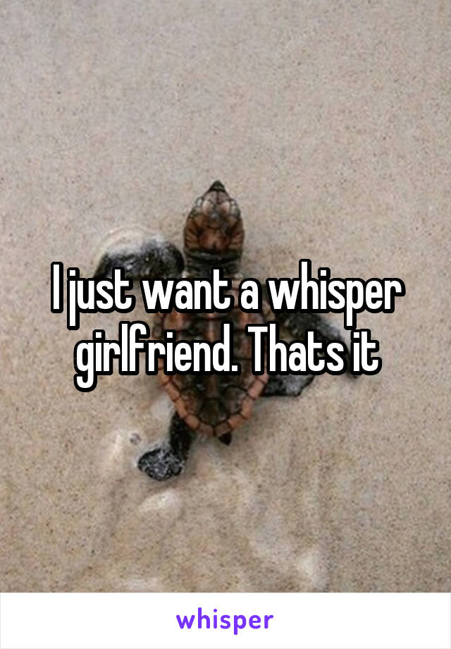 I just want a whisper girlfriend. Thats it