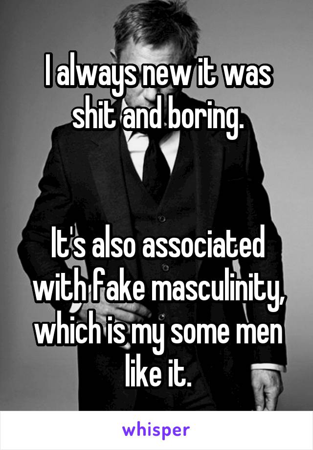 I always new it was shit and boring.


It's also associated with fake masculinity, which is my some men like it.