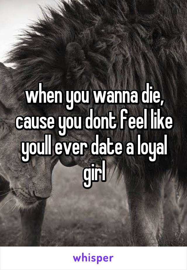 when you wanna die, cause you dont feel like youll ever date a loyal girl