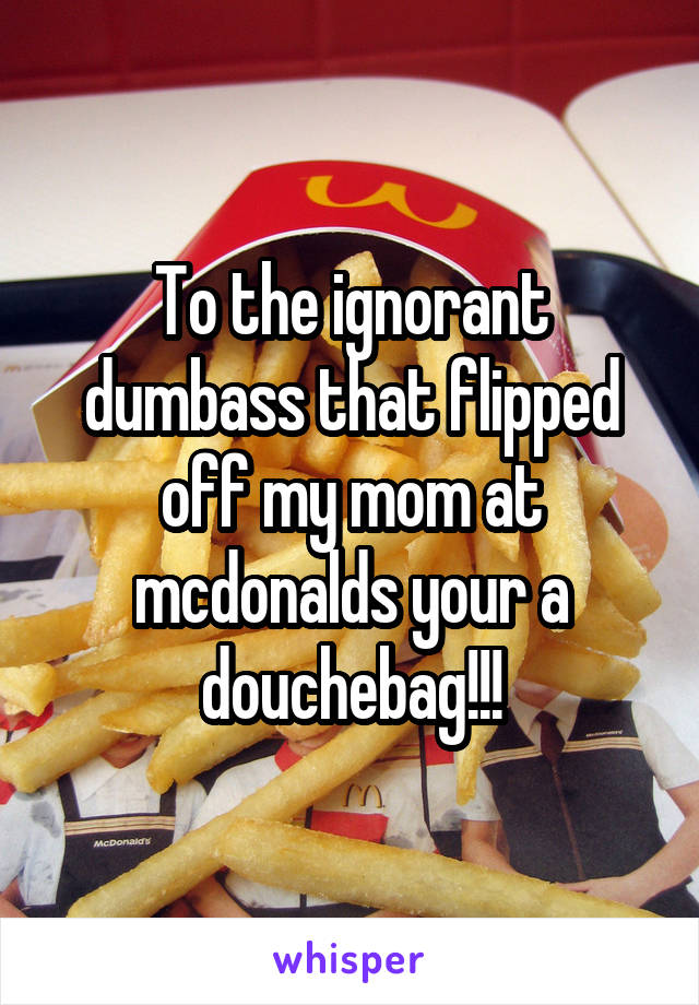 To the ignorant dumbass that flipped off my mom at mcdonalds your a douchebag!!!