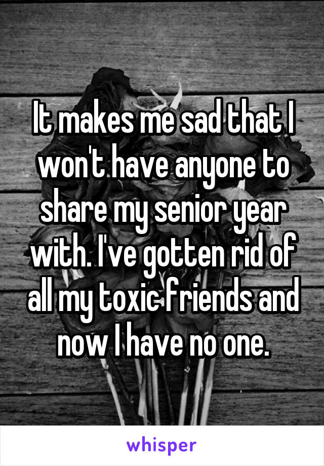 It makes me sad that I won't have anyone to share my senior year with. I've gotten rid of all my toxic friends and now I have no one.