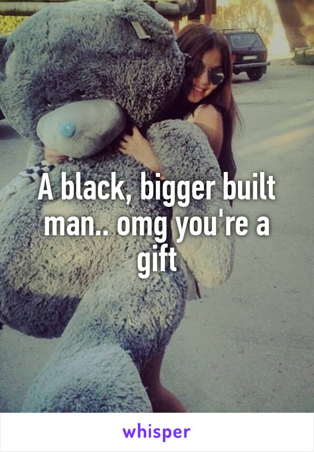 A black, bigger built man.. omg you're a gift