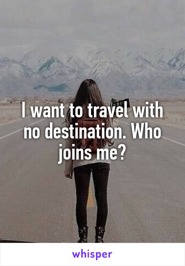 I want to travel with no destination. Who joins me?