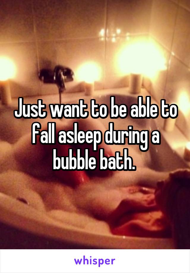 Just want to be able to fall asleep during a bubble bath. 