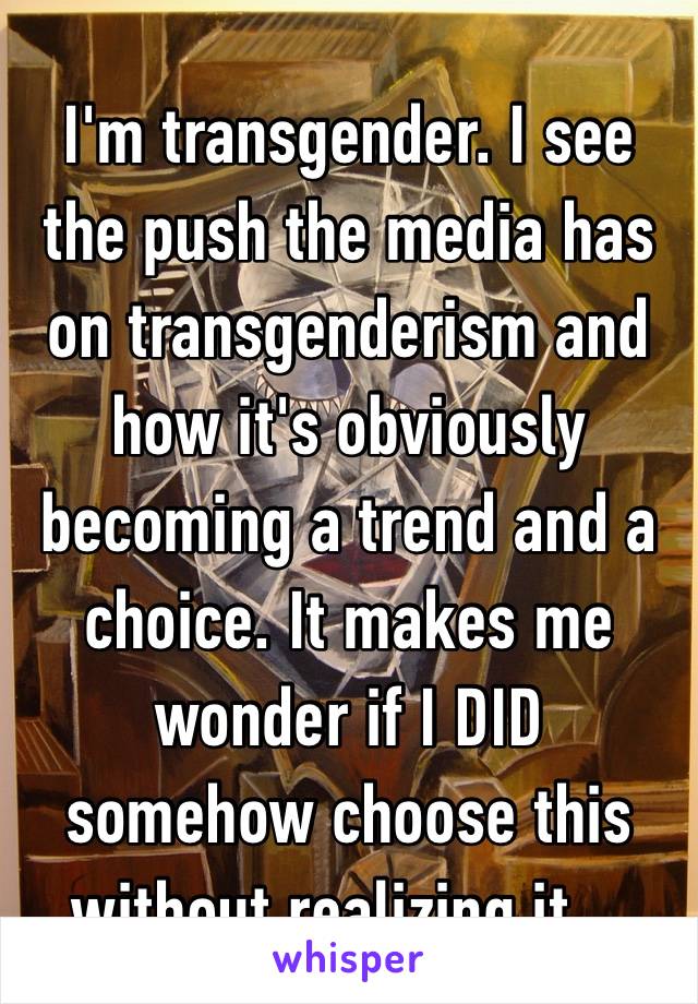 I'm transgender. I see the push the media has on transgenderism and how it's obviously becoming a trend and a choice. It makes me wonder if I DID somehow choose this without realizing it…