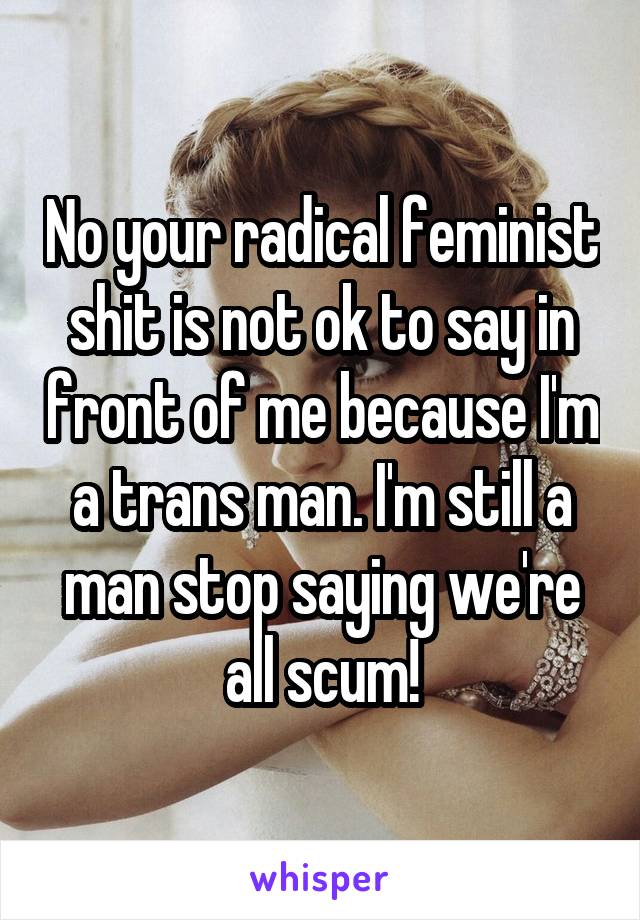 No your radical feminist shit is not ok to say in front of me because I'm a trans man. I'm still a man stop saying we're all scum!