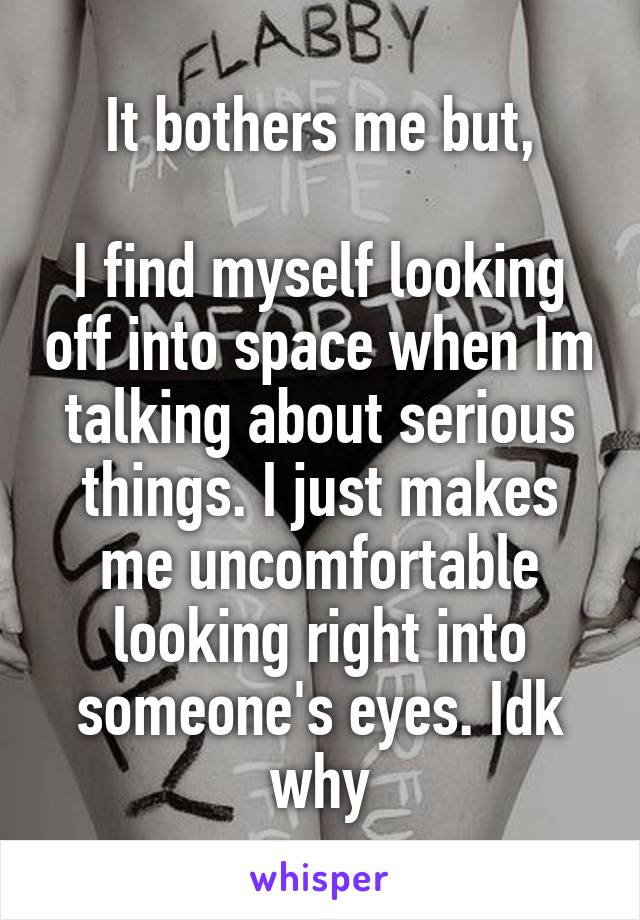 It bothers me but,

I find myself looking off into space when Im talking about serious things. I just makes me uncomfortable looking right into someone's eyes. Idk why