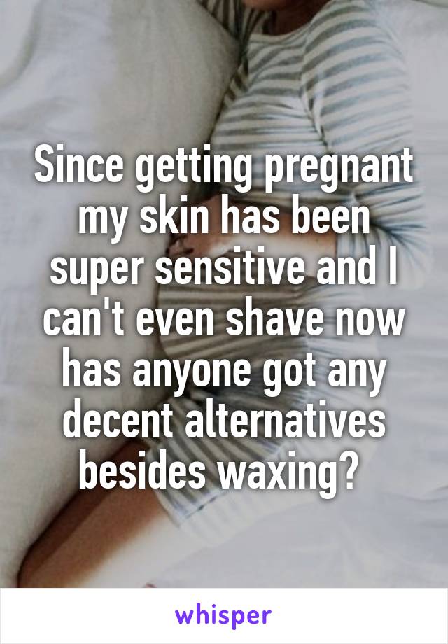 Since getting pregnant my skin has been super sensitive and I can't even shave now has anyone got any decent alternatives besides waxing? 