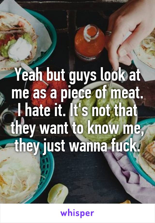 Yeah but guys look at me as a piece of meat. I hate it. It's not that they want to know me, they just wanna fuck.