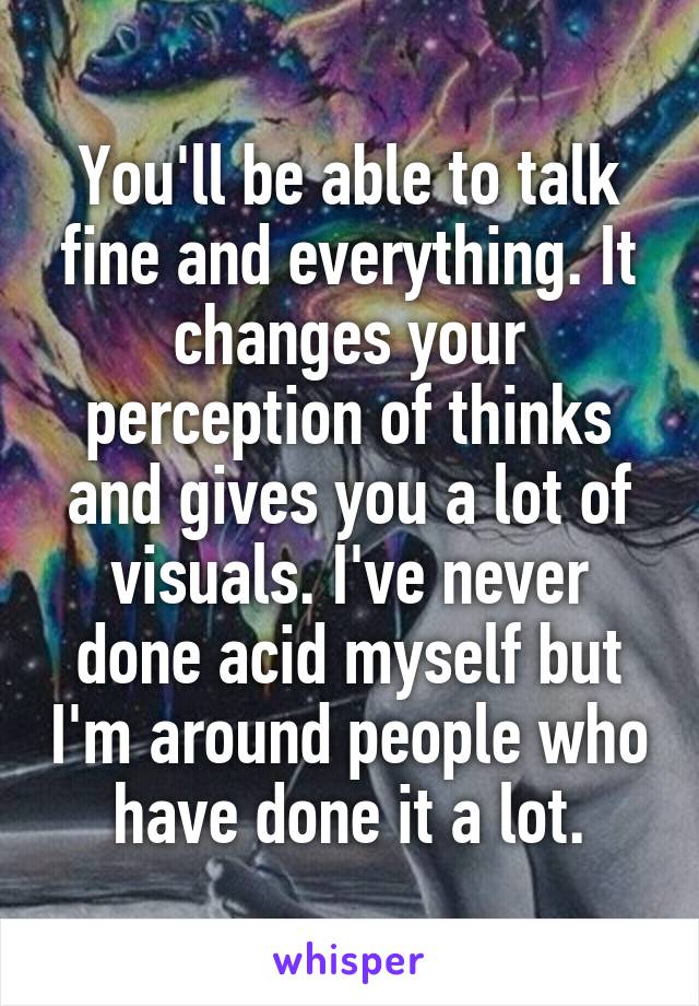 You'll be able to talk fine and everything. It changes your perception of thinks and gives you a lot of visuals. I've never done acid myself but I'm around people who have done it a lot.
