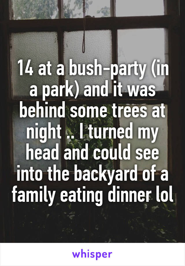 14 at a bush-party (in a park) and it was behind some trees at night .. I turned my head and could see into the backyard of a family eating dinner lol
