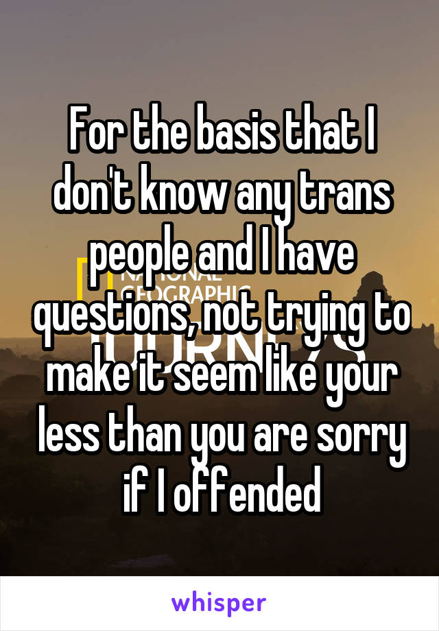 For the basis that I don't know any trans people and I have questions, not trying to make it seem like your less than you are sorry if I offended