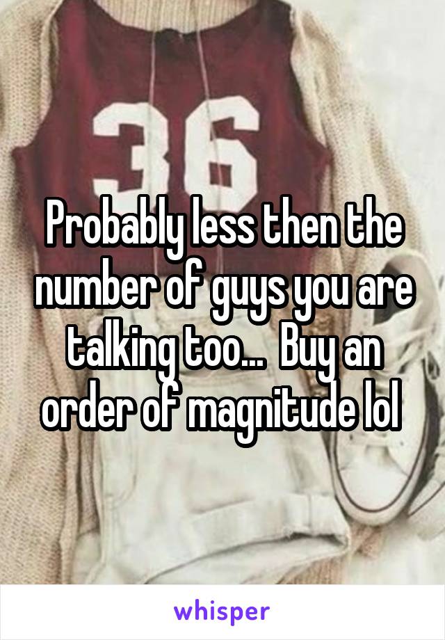 Probably less then the number of guys you are talking too...  Buy an order of magnitude lol 