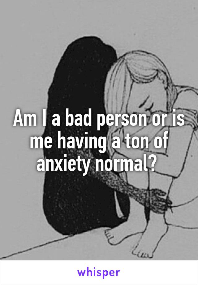 Am I a bad person or is me having a ton of anxiety normal? 