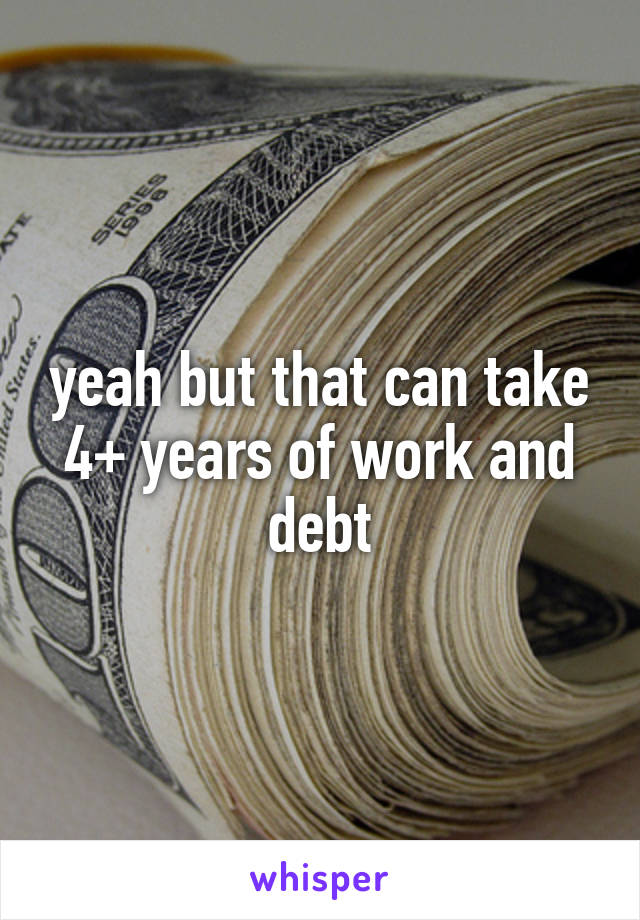 yeah but that can take 4+ years of work and debt