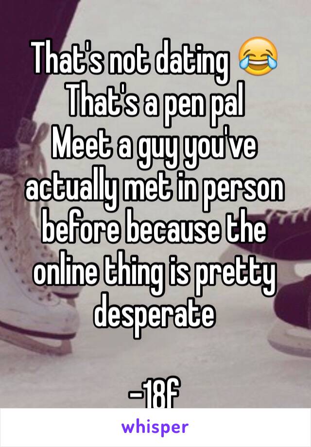 That's not dating 😂 That's a pen pal
Meet a guy you've actually met in person before because the online thing is pretty desperate 

-18f