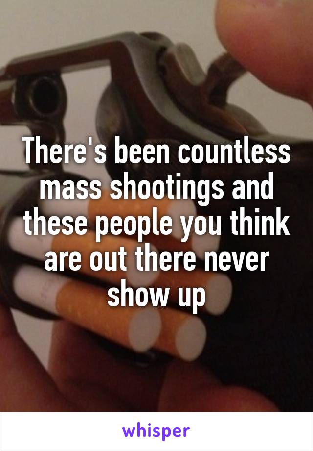 There's been countless mass shootings and these people you think are out there never show up