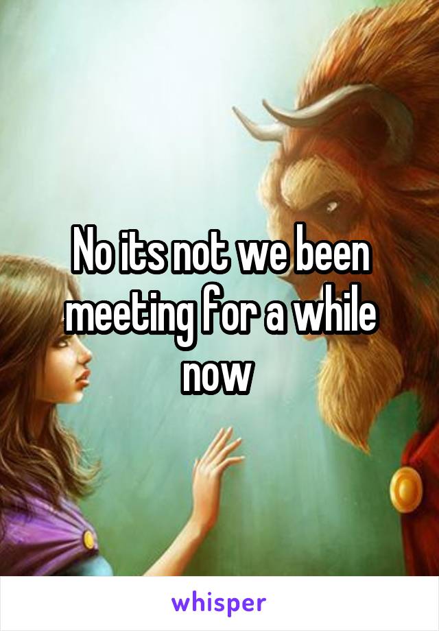 No its not we been meeting for a while now 