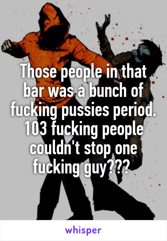 Those people in that bar was a bunch of fucking pussies period. 103 fucking people couldn't stop one fucking guy??? 