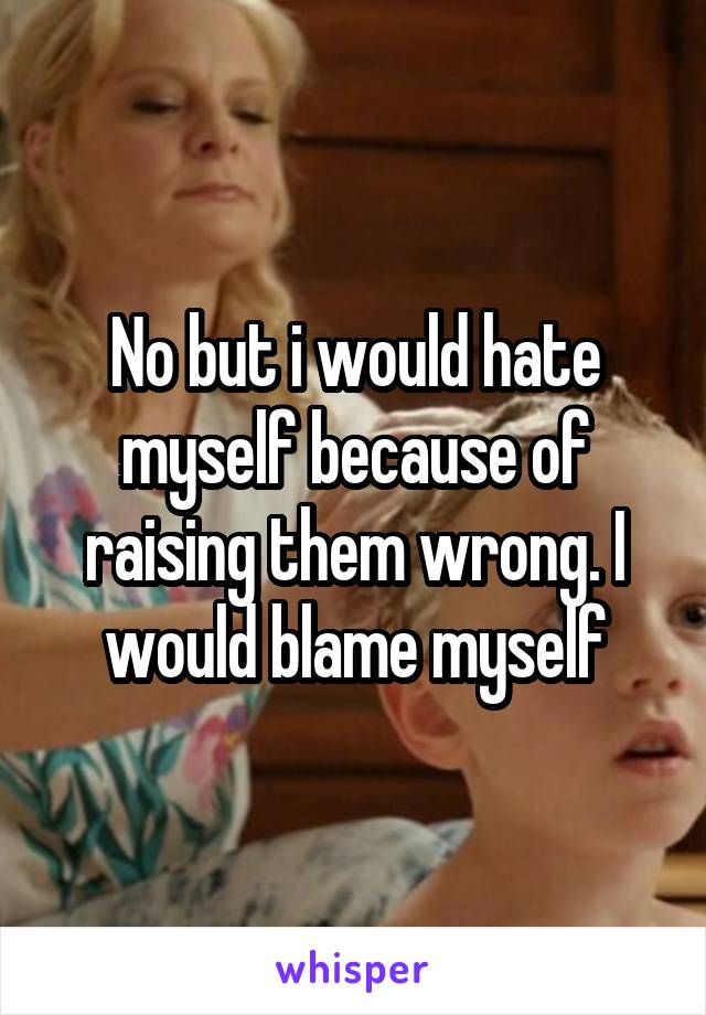 No but i would hate myself because of raising them wrong. I would blame myself