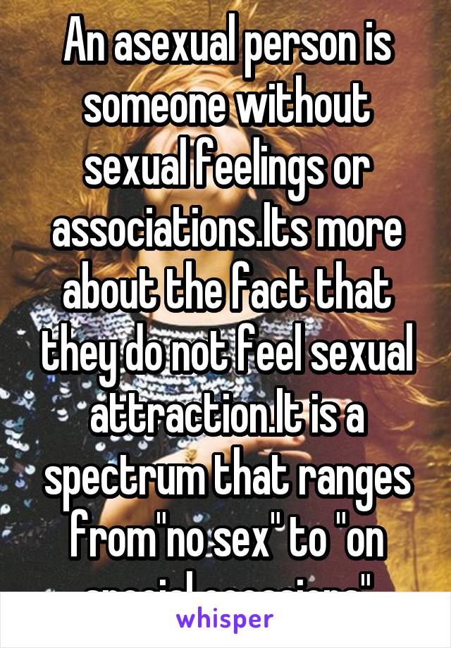 An asexual person is someone without sexual feelings or associations.Its more about the fact that they do not feel sexual attraction.It is a spectrum that ranges from"no sex" to "on special occasions"