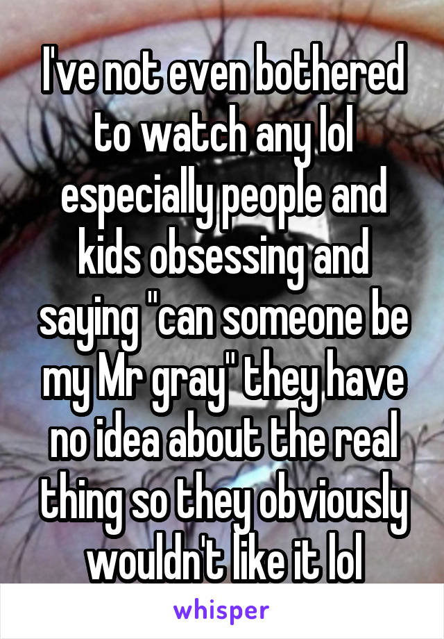I've not even bothered to watch any lol especially people and kids obsessing and saying "can someone be my Mr gray" they have no idea about the real thing so they obviously wouldn't like it lol