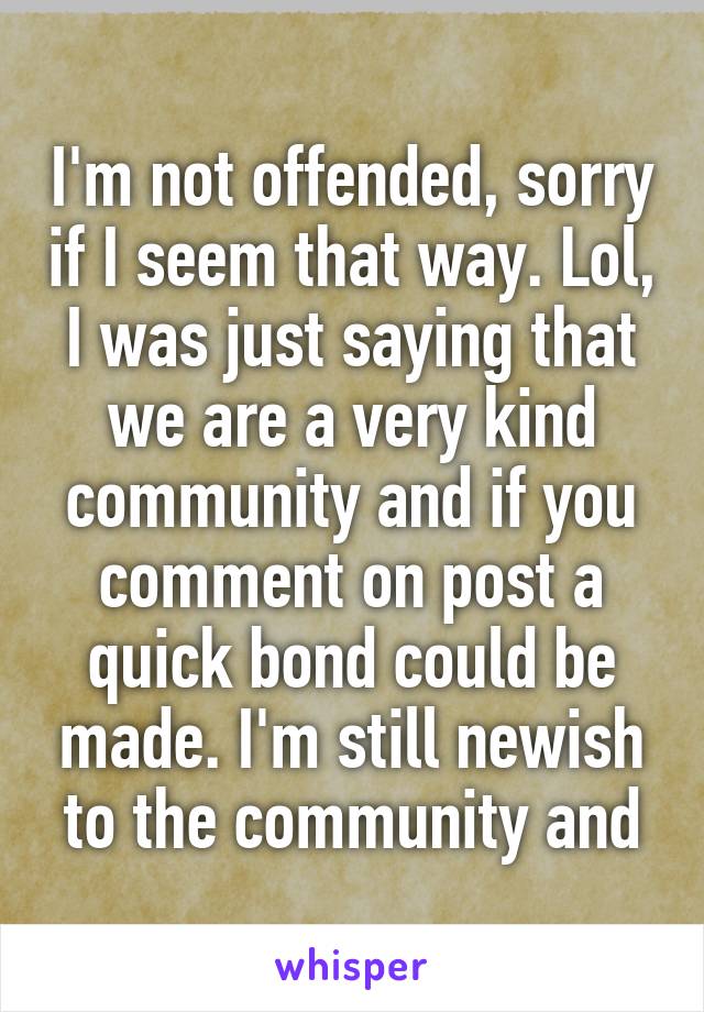 I'm not offended, sorry if I seem that way. Lol, I was just saying that we are a very kind community and if you comment on post a quick bond could be made. I'm still newish to the community and