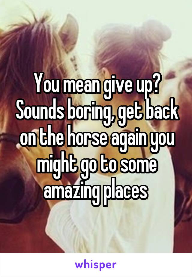 You mean give up? Sounds boring, get back on the horse again you might go to some amazing places 