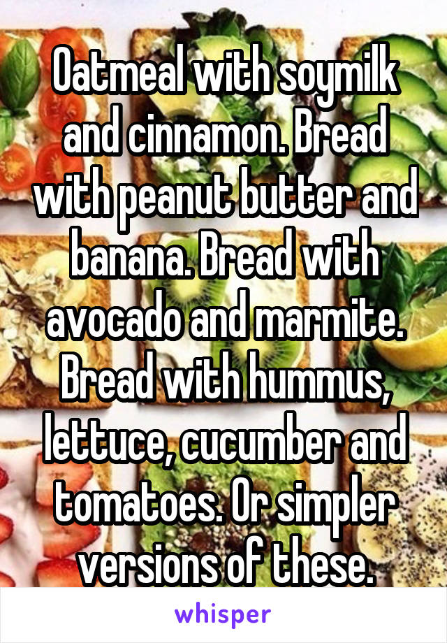 Oatmeal with soymilk and cinnamon. Bread with peanut butter and banana. Bread with avocado and marmite. Bread with hummus, lettuce, cucumber and tomatoes. Or simpler versions of these.