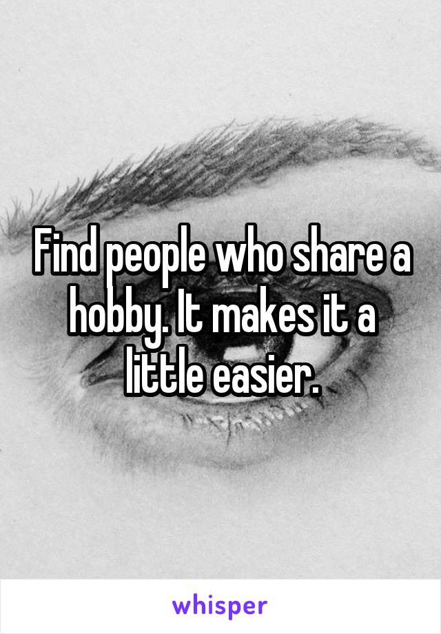 Find people who share a hobby. It makes it a little easier.