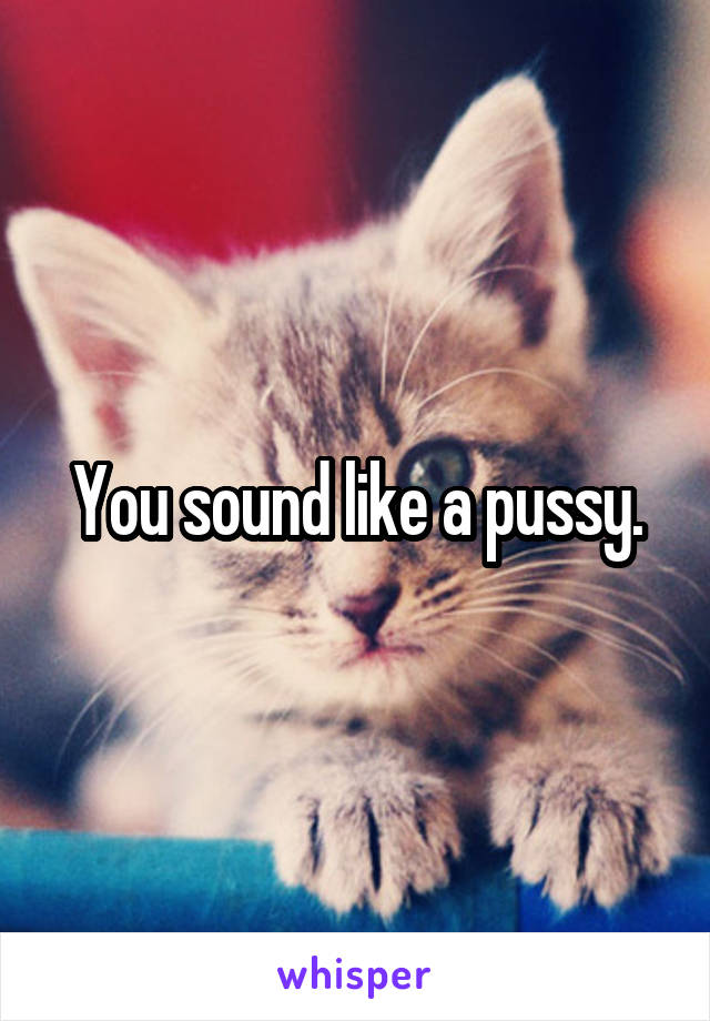 You sound like a pussy.