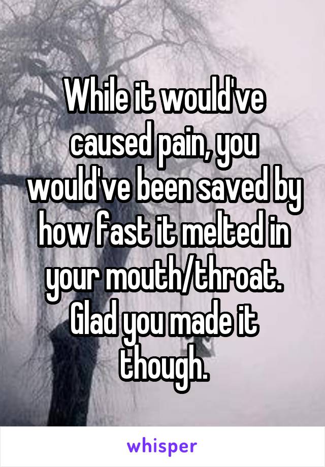 While it would've caused pain, you would've been saved by how fast it melted in your mouth/throat.
Glad you made it though.