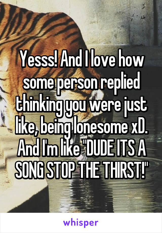 Yesss! And I love how some person replied thinking you were just like, being lonesome xD. And I'm like "DUDE ITS A SONG STOP THE THIRST!"