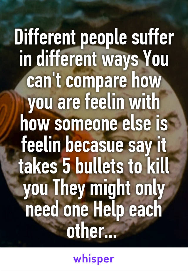 Different people suffer in different ways You can't compare how you are feelin with how someone else is feelin becasue say it takes 5 bullets to kill you They might only need one Help each other... 