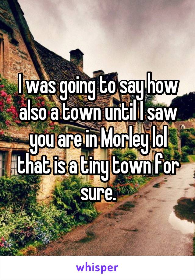 I was going to say how also a town until I saw you are in Morley lol that is a tiny town for sure.